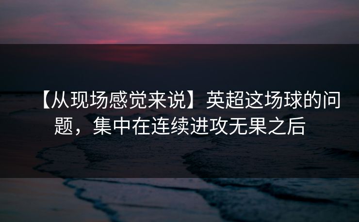 【从现场感觉来说】英超这场球的问题，集中在连续进攻无果之后