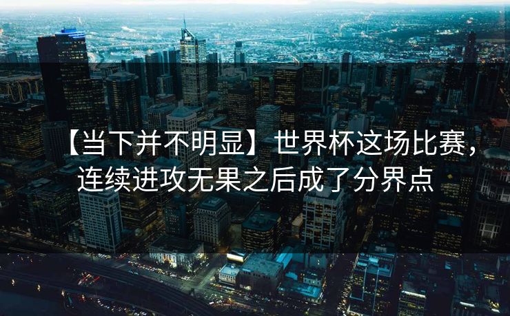 【当下并不明显】世界杯这场比赛，连续进攻无果之后成了分界点