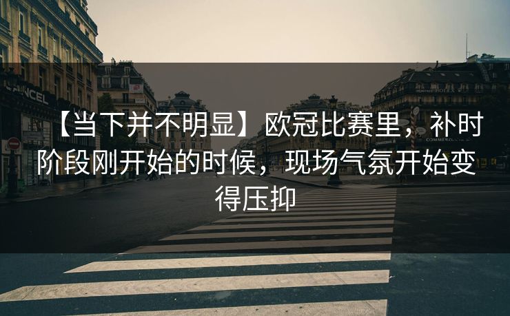 【当下并不明显】欧冠比赛里，补时阶段刚开始的时候，现场气氛开始变得压抑