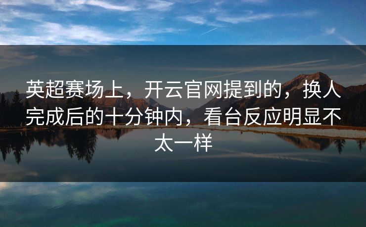英超赛场上，开云官网提到的，换人完成后的十分钟内，看台反应明显不太一样